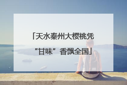 天水秦州大樱桃凭“甘味”香飘全国