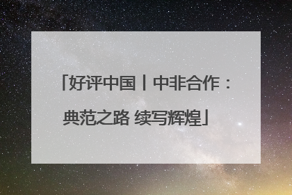 好评中国丨中非合作：典范之路 续写辉煌