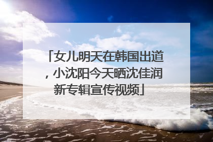 女儿明天在韩国出道，小沈阳今天晒沈佳润新专辑宣传视频