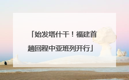 始发塔什干！福建首趟回程中亚班列开行