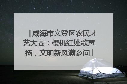 威海市文登区农民才艺大赛：樱桃红处歌声扬，文明新风满乡间