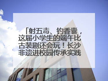 射五毒、钓香囊，这届小学生的端午比古装剧还会玩！长沙非遗进校园传承实践活动举行