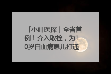小叶医探｜全省首例！介入取栓，为10岁白血病患儿打通生命之“脉”