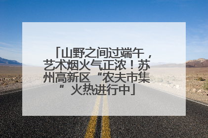 山野之间过端午，艺术烟火气正浓！苏州高新区“农夫市集”火热进行中