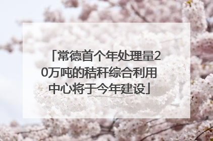 常德首个年处理量20万吨的秸秆综合利用中心将于今年建设