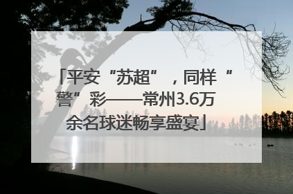 平安“苏超”，同样“警”彩——常州3.6万余名球迷畅享盛宴