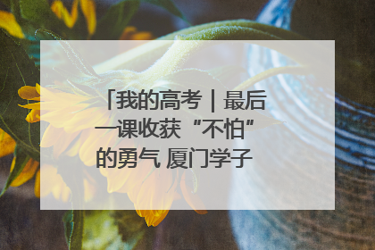 我的高考｜最后一课收获“不怕”的勇气 厦门学子万里同风赴新程