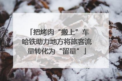 把烤肉“搬上”车 哈铁助力地方将旅客流量转化为“留量”