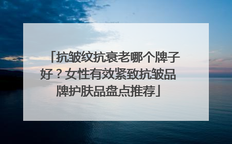 抗皱纹抗衰老哪个牌子好？女性有效紧致抗皱品牌护肤品盘点推荐