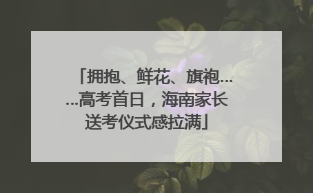 拥抱、鲜花、旗袍……高考首日，海南家长送考仪式感拉满