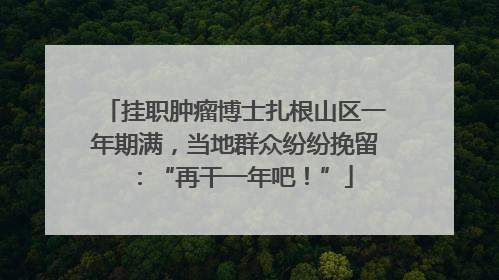 挂职肿瘤博士扎根山区一年期满，当地群众纷纷挽留：“再干一年吧！”