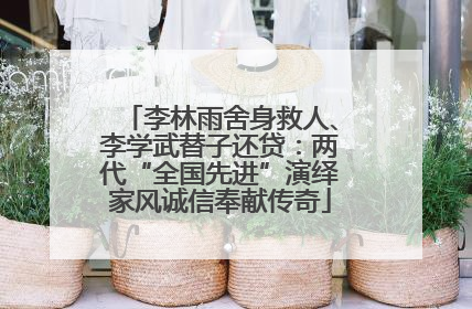 李林雨舍身救人、李学武替子还贷：两代“全国先进”演绎家风诚信奉献传奇