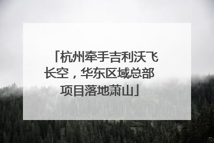 杭州牵手吉利沃飞长空，华东区域总部项目落地萧山