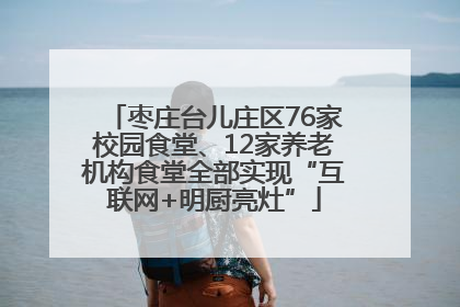 枣庄台儿庄区76家校园食堂、12家养老机构食堂全部实现“互联网+明厨亮灶”