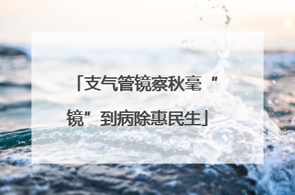 支气管镜察秋毫“镜”到病除惠民生