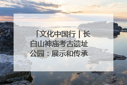 文化中国行｜长白山神庙考古遗址公园：展示和传承多民族文化交融