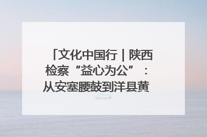 文化中国行｜陕西检察“益心为公”：从安塞腰鼓到洋县黄酒的非遗守护