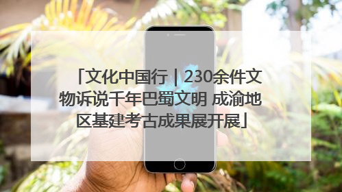 文化中国行｜230余件文物诉说千年巴蜀文明 成渝地区基建考古成果展开展