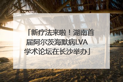 新疗法来啦！湖南首届阿尔茨海默病LVA学术论坛在长沙举办