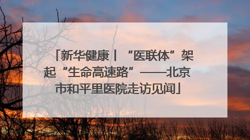 新华健康丨“医联体”架起“生命高速路”——北京市和平里医院走访见闻