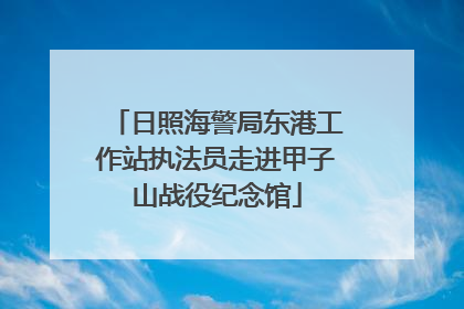 日照海警局东港工作站执法员走进甲子山战役纪念馆