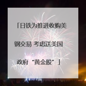 日铁为推进收购美钢交易 考虑送美国政府“黄金股”