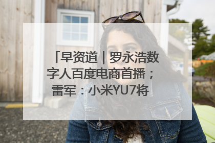 早资道｜罗永浩数字人百度电商首播；雷军：小米YU7将于6月底发布