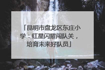 昆明市盘龙区东庄小学：红星闪耀闯队关，培育未来好队员