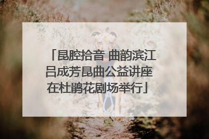 昆腔拾音 曲韵滨江 吕成芳昆曲公益讲座在杜鹃花剧场举行