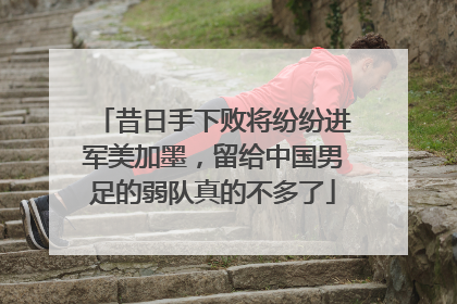 昔日手下败将纷纷进军美加墨，留给中国男足的弱队真的不多了