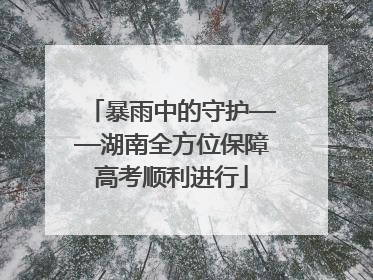 暴雨中的守护——湖南全方位保障高考顺利进行