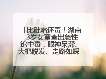 比砒霜还毒！湖南一3岁女童查出急性铊中毒，眼神呆滞、大把脱发、走路如踩棉花……