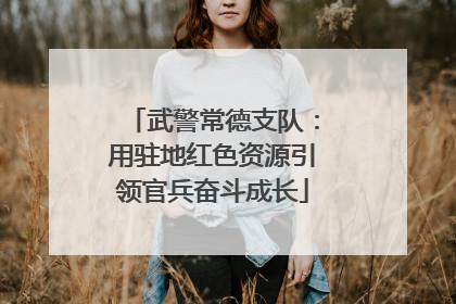 武警常德支队：用驻地红色资源引领官兵奋斗成长