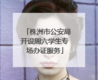 株洲市公安局开设周六学生专场办证服务