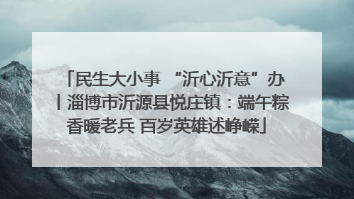 民生大小事 “沂心沂意”办丨淄博市沂源县悦庄镇：端午粽香暖老兵 百岁英雄述峥嵘