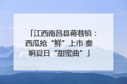 江西南昌县蒋巷镇：西瓜抢“鲜”上市 奏响夏日“甜蜜曲”