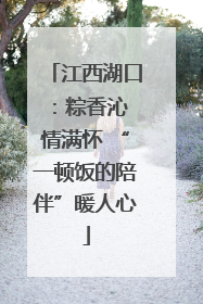 江西湖口：粽香沁 情满怀 “一顿饭的陪伴”暖人心