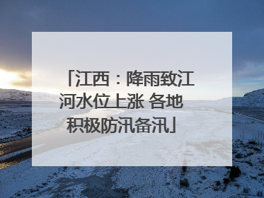 江西：降雨致江河水位上涨 各地积极防汛备汛