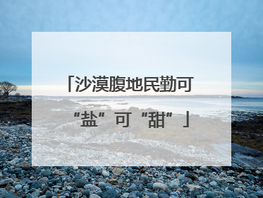 沙漠腹地民勤可“盐”可“甜”