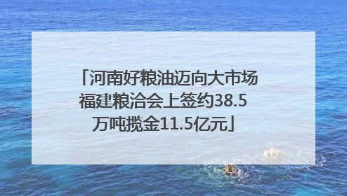 河南好粮油迈向大市场 福建粮洽会上签约38.5万吨揽金11.5亿元