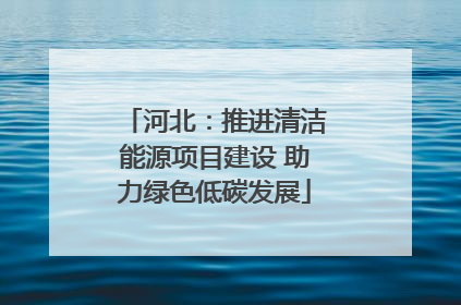 河北：推进清洁能源项目建设 助力绿色低碳发展