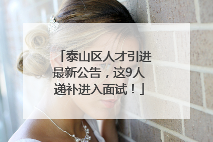 泰山区人才引进最新公告，这9人递补进入面试！