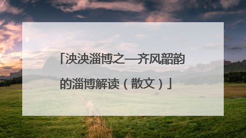 泱泱淄博之—齐风韶韵的淄博解读（散文）