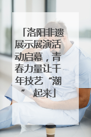 洛阳非遗展示展演活动启幕，青春力量让千年技艺“潮” 起来
