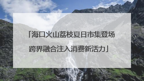 海口火山荔枝夏日市集登场 跨界融合注入消费新活力