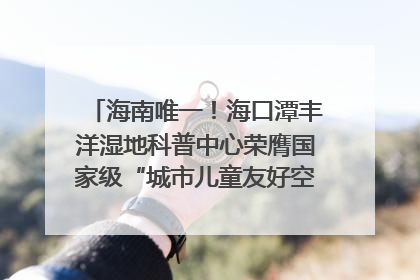 海南唯一！海口潭丰洋湿地科普中心荣膺国家级“城市儿童友好空间建设园区”称号