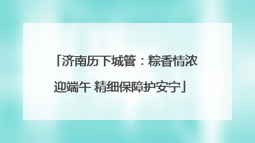 济南历下城管：粽香情浓迎端午 精细保障护安宁