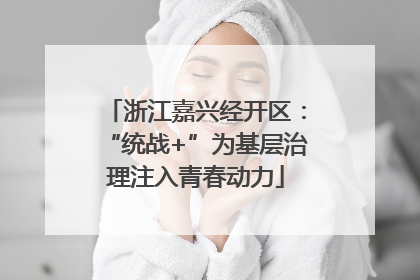 浙江嘉兴经开区：“统战+”为基层治理注入青春动力