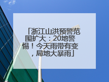 浙江山洪预警范围扩大：20地警惕！今天雨带有变，局地大暴雨