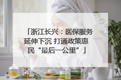 浙江长兴：医保服务延伸下沉 打通政策惠民“最后一公里”